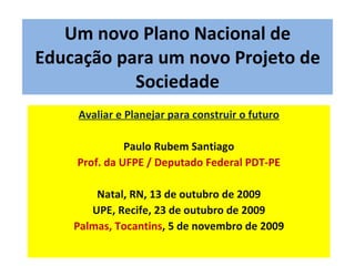 Um novo Plano Nacional de Educação para um novo Projeto de Sociedade Avaliar e Planejar para construir o futuro Paulo Rubem Santiago Prof. da UFPE / Deputado Federal PDT-PE Natal, RN, 13 de outubro de 2009 UPE, Recife, 23 de outubro de 2009 Palmas, Tocantins , 5 de novembro de 2009 