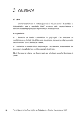 3.1 Geral

           Orientar a construção de políticas públicas de inclusão social e de combate às
     desigualdades para a população LGBT, primando pela intersetorialidade e
     transversalidade na proposição e implementação dessas políticas.


     3.2 Específicos

     3.2.1. Promover os direitos fundamentais da população LGBT brasileira, de
     inviolabilidade do direito à vida, à liberdade, à igualdade, à segurança e à propriedade,
     dispostos no art. 5º da Constituição Federal;

     3.2.2. Promover os direitos sociais da população LGBT brasileira, especialmente das
     pessoas em situação de risco social e exposição à violência;

     3.2.3. Combater o estigma e a discriminação por orientação sexual e identidade de
     gênero.




10
 