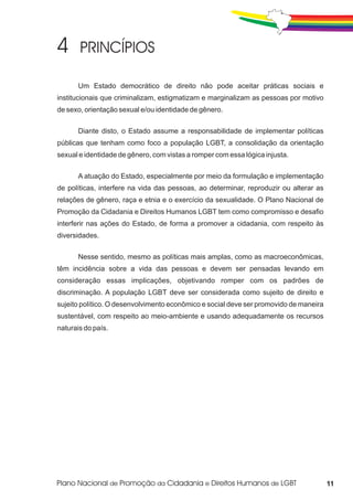 Um Estado democrático de direito não pode aceitar práticas sociais e
institucionais que criminalizam, estigmatizam e marginalizam as pessoas por motivo
de sexo, orientação sexual e/ou identidade de gênero.


       Diante disto, o Estado assume a responsabilidade de implementar políticas
públicas que tenham como foco a população LGBT, a consolidação da orientação
sexual e identidade de gênero, com vistas a romper com essa lógica injusta.

       A atuação do Estado, especialmente por meio da formulação e implementação
de políticas, interfere na vida das pessoas, ao determinar, reproduzir ou alterar as
relações de gênero, raça e etnia e o exercício da sexualidade. O Plano Nacional de
Promoção da Cidadania e Direitos Humanos LGBT tem como compromisso e desafio
interferir nas ações do Estado, de forma a promover a cidadania, com respeito às
diversidades.


       Nesse sentido, mesmo as políticas mais amplas, como as macroeconômicas,
têm incidência sobre a vida das pessoas e devem ser pensadas levando em
consideração essas implicações, objetivando romper com os padrões de
discriminação. A população LGBT deve ser considerada como sujeito de direito e
sujeito político. O desenvolvimento econômico e social deve ser promovido de maneira
sustentável, com respeito ao meio-ambiente e usando adequadamente os recursos
naturais do país.




                                                                                       11
 