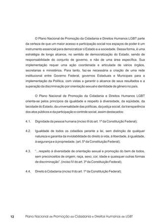 O Plano Nacional de Promoção da Cidadania e Direitos Humanos LGBT parte
     da certeza de que um maior acesso e participação social nos espaços de poder é um
     instrumento essencial para democratizar o Estado e a sociedade. Dessa forma, é uma
     estratégia de longo alcance, no sentido de democratização do Estado, sendo de
     responsabilidade do conjunto de governo, e não de uma área específica. Sua
     implementação requer uma ação coordenada e articulada de vários órgãos,
     secretarias e ministérios. Para tanto, faz-se necessária a criação de uma rede
     institucional entre Governo Federal, governos Estaduais e Municipais para a
     implementação da Política, com vistas a garantir o alcance de seus resultados e a
     superação da discriminação por orientação sexual e identidade de gênero no país.


            O Plano Nacional de Promoção da Cidadania e Direitos Humanos LGBT
     orienta-se pelos princípios da igualdade e respeito à diversidade, da eqüidade, da
     laicidade do Estado, da universalidade das políticas, da justiça social, da transparência
     dos atos públicos e da participação e controle social, assim destacados:


     4.1.   Dignidade da pessoa humana (inciso III do art. 1º da Constituição Federal);


     4.2.   Igualdade de todos os cidadãos perante a lei, sem distinção de qualquer
            natureza e garantia da inviolabilidade do direito à vida, à liberdade, à igualdade,
            à segurança e à propriedade. (art. 5º da Constituição Federal);


     4.3.   “...respeito à diversidade de orientação sexual e promoção do bem de todos,
            sem preconceitos de origem, raça, sexo, cor, idade e quaisquer outras formas
            de discriminação”. (inciso IV do art. 3º da Constituição Federal);

     4.4.   Direito à Cidadania (inciso II do art. 1º da Constituição Federal);




12
 
