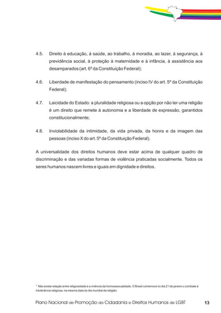 4.5.      Direito à educação, à saúde, ao trabalho, à moradia, ao lazer, à segurança, à
          previdência social, à proteção à maternidade e à infância, à assistência aos
          desamparados (art. 6º da Constituição Federal);


4.6.      Liberdade de manifestação do pensamento (inciso IV do art. 5º da Constituição
          Federal);


4.7.      Laicidade do Estado: a pluralidade religiosa ou a opção por não ter uma religião
          é um direito que remete à autonomia e a liberdade de expressão, garantidos
          constitucionalmente;


4.8.      Inviolabilidade da intimidade, da vida privada, da honra e da imagem das
          pessoas (inciso X do art. 5º da Constituição Federal).

A universalidade dos direitos humanos deve estar acima de qualquer quadro de
discriminação e das variadas formas de violência praticadas socialmente. Todos os
seres humanos nascem livres e iguais em dignidade e direitos.




1 Não existe relação entre religiosidade e a vivência da homossexualidade. O Brasil comemora no dia 21 de janeiro o combate à
intolerância religiosa, na mesma data do dia mundial da religião.



                                                                                                                                13
 
