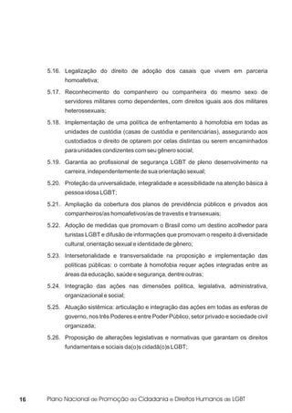 5.16. Legalização do direito de adoção dos casais que vivem em parceria
           homoafetiva;
     5.17. Reconhecimento do companheiro ou companheira do mesmo sexo de
           servidores militares como dependentes, com direitos iguais aos dos militares
           heterossexuais;
     5.18. Implementação de uma política de enfrentamento à homofobia em todas as
           unidades de custódia (casas de custódia e penitenciárias), assegurando aos
           custodiados o direito de optarem por celas distintas ou serem encaminhados
           para unidades condizentes com seu gênero social;
     5.19. Garantia ao profissional de segurança LGBT de pleno desenvolvimento na
           carreira, independentemente de sua orientação sexual;
     5.20. Proteção da universalidade, integralidade e acessibilidade na atenção básica à
           pessoa idosa LGBT;
     5.21. Ampliação da cobertura dos planos de previdência públicos e privados aos
           companheiros/as homoafetivos/as de travestis e transexuais;
     5.22. Adoção de medidas que promovam o Brasil como um destino acolhedor para
           turistas LGBT e difusão de informações que promovam o respeito à diversidade
           cultural, orientação sexual e identidade de gênero;
     5.23. Intersetorialidade e transversalidade na proposição e implementação das
           políticas públicas: o combate à homofobia requer ações integradas entre as
           áreas da educação, saúde e segurança, dentre outras;
     5.24. Integração das ações nas dimensões política, legislativa, administrativa,
           organizacional e social;
     5.25. Atuação sistêmica: articulação e integração das ações em todas as esferas de
           governo, nos três Poderes e entre Poder Público, setor privado e sociedade civil
           organizada;
     5.26. Proposição de alterações legislativas e normativas que garantam os direitos
           fundamentais e sociais da(o)s cidadã(o)s LGBT;




16
 