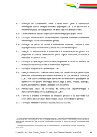 5.27. Produção de conhecimento sobre o tema LGBT: gerar e sistematizar
         informações sobre a situação de vida da população LGBT a fim de subsidiar a
         implementação de políticas públicas em defesa de seus direitos sociais;
5.28. Levantamento de dados e organização da informação por grupos focais;
5.29. Educação e informação da sociedade para o respeito e a defesa da diversidade
         de orientação sexual e identidade de gênero;
5.30. Utilização de peças educativas e informativas atraentes, criativas e com
         linguagem adequada aos vários públicos aos quais serão dirigidas;
5.31. Inserção do enfrentamento à homofobia e à discriminação de gênero nos
         programas educativos desenvolvidos pelos órgãos municipais, estaduais e
         distrital de assistência social;
5.32. Formação e capacitação contínua de atores públicos e sociais na temática da
         diversidade de orientação sexual e identidade de gênero;
5.33. Formação e capacitação de lideranças LGBT;
5.34. Inserção da temática LGBT nos meios e veículos de comunicação pública para
         promover a visibilidade dos direitos humanos e da cultura da(o)s cidadã(o)s
         LGBT, com uso de uma linguagem sem cunho discriminatório, que respeite as
         identidades de gênero, orientação sexual, raça e etnia, religião, ideologia,
         jovens, adolescentes, idosos e pessoas com deficiência;
5.35. Participação social no processo de formulação, implementação e
         monitoramento das políticas públicas para LGBT;
5.36. Fomento a projetos e atividades de entidades privadas e da sociedade civil
         sobre o tema da diversidade de orientação sexual e identidade de gênero;
5.37. Formação de redes de proteção social à população LGBT;




2
  O Estado deve se comprometer a incentivar pesquisas acadêmicas e das organizações da sociedade civil em no sentido do
esclarecimento das reais condições de vida da população LGBT, bem como utilizar o conhecimento já acumulado. Essas
pesquisas são essenciais para que as políticas públicas sejam construídas de acordo com as reais necessidades dessa
população.
3
  A participação e protagonismo do movimento LGBT no acompanhamento e na verificação da execução das políticas é
fundamental.



                                                                                                                          17
 