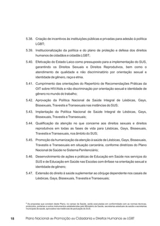 5.38. Criação de incentivos às instituições públicas e privadas para adesão à política
               LGBT;
     5.39. Institucionalização da política e do plano de proteção e defesa dos direitos
               humanos de cidadãos e cidadãs LGBT;
     5.40. Efetivação do Estado Laico como pressuposto para a implementação do SUS,
               garantindo os Direitos Sexuais e Direitos Reprodutivos, bem como o
               atendimento de qualidade e não discriminatório por orientação sexual e
               identidade de gênero, raça e etnia.
     5.41. Cumprimento das orientações do Repertório de Recomendações Práticas da
               OIT sobre HIV/Aids e não discriminação por orientação sexual e identidade de
               gênero no mundo do trabalho;
     5.42. Aprovação da Política Nacional de Saúde Integral de Lésbicas, Gays,
               Bissexuais, Travestis e Transexuais nas instâncias do SUS;
     5.43. Implantação da Política Nacional de Saúde Integral de Lésbicas, Gays,
               Bissexuais, Travestis e Transexuais;
     5.44. Qualificação da atenção no que concerne aos direitos sexuais e direitos
               reprodutivos em todas as fases de vida para Lésbicas, Gays, Bissexuais,
               Travestis e Transexuais, nos âmbito do SUS;
     5.45. Promoção da humanização da atenção à saúde de Lésbicas, Gays, Bissexuais,
               Travestis e Transexuais em situação carcerária, conforme diretrizes do Plano
               Nacional de Saúde no Sistema Penitenciário;
     5.46. Desenvolvimento de ações e práticas de Educação em Saúde nos serviços do
               SUS e de Educação em Saúde nas Escolas com ênfase na orientação sexual e
               identidade de gênero;
     5.47. Extensão do direito à saúde suplementar ao cônjuge dependente nos casais de
               Lésbicas, Gays, Bissexuais, Travestis e Transexuais;




     4As propostas que constam deste Plano, no campo da Saúde, serão executadas em conformidade com as normas técnicas,
     protocolos, portarias e outros instrumentos estabelecidas pelo Ministério da Saúde, secretarias estaduais de saúde e secretarias
     municipais de saúde, aprovados nas instâncias de pactuação do SUS.



18
 
