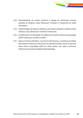 5.48. Disponibilização do acesso universal e integral de reprodução humana
      assistida às Lésbicas, Gays, Bissexuais, Travestis e Transexuais em idade
      reprodutiva;
5.49. Implementação de ações de vigilância, prevenção e atenção a violência contra
      Lésbicas, Gays, Bissexuais, Travestis e Transexuais.
5.50. Fortalecimento da articulação em defesa dos direitos humanos da população
      LGBT no Mercosul, na OEA e na ONU;
5.51. Apoio do Governo Brasileiro, nos fóruns internacionais, a iniciativas de defesa
      dos direitos humanos que denunciem as práticas de prisão, tortura ou pena de
      morte contra a população LGBT em vários países, com vistas a promover
      esforços comuns para a proteção desta população.




                                                                                        19
 