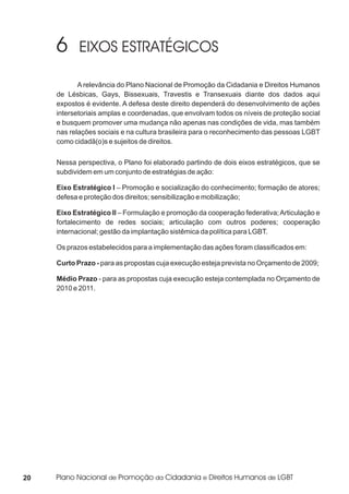 A relevância do Plano Nacional de Promoção da Cidadania e Direitos Humanos
     de Lésbicas, Gays, Bissexuais, Travestis e Transexuais diante dos dados aqui
     expostos é evidente. A defesa deste direito dependerá do desenvolvimento de ações
     intersetoriais amplas e coordenadas, que envolvam todos os níveis de proteção social
     e busquem promover uma mudança não apenas nas condições de vida, mas também
     nas relações sociais e na cultura brasileira para o reconhecimento das pessoas LGBT
     como cidadã(o)s e sujeitos de direitos.

     Nessa perspectiva, o Plano foi elaborado partindo de dois eixos estratégicos, que se
     subdividem em um conjunto de estratégias de ação:

     Eixo Estratégico I – Promoção e socialização do conhecimento; formação de atores;
     defesa e proteção dos direitos; sensibilização e mobilização;

     Eixo Estratégico II – Formulação e promoção da cooperação federativa; Articulação e
     fortalecimento de redes sociais; articulação com outros poderes; cooperação
     internacional; gestão da implantação sistêmica da política para LGBT.

     Os prazos estabelecidos para a implementação das ações foram classificados em:

     Curto Prazo - para as propostas cuja execução esteja prevista no Orçamento de 2009;

     Médio Prazo - para as propostas cuja execução esteja contemplada no Orçamento de
     2010 e 2011.




20
 