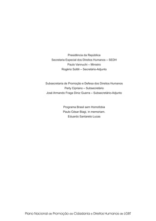 Presidência da República
    Secretaria Especial dos Direitos Humanos – SEDH
               Paulo Vannuchi – Ministro
           Rogério Sottili – Secretário-Adjunto



Subsecretaria de Promoção e Defesa dos Direitos Humanos
             Perly Cipriano – Subsecretário
José Armando Fraga Diniz Guerra – Subsecretário-Adjunto



            Programa Brasil sem Homofobia
            Paulo César Biagi, in memoriam.
               Eduardo Santarelo Lucas
 