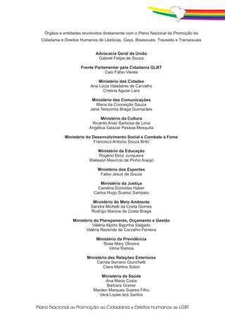 Órgãos e entidades envolvidos diretamente com o Plano Nacional de Promoção da
Cidadania e Direitos Humanos de Lésbicas, Gays, Bissexuais, Travestis e Transexuais


                            Advocacia Geral da União
                             Gabriel Felipe de Souza

                    Frente Parlamentar pela Cidadania GLBT
                                Caio Fábio Varela

                             Ministério das Cidades
                         Ana Lúcia Valadares de Carvalho
                               Cristina Aguiar Lara

                          Ministério das Comunicações
                            Maria da Conceição Souza
                         Jane Terezinha Braga Guimarães

                              Ministério da Cultura
                         Ricardo Anair Barbosa de Lima
                        Angélica Salazar Pessoa Mesquita

            Ministério do Desenvolvimento Social e Combate à Fome
                           Francisco Antonio Souza Brito

                            Ministério da Educação
                             Rogério Diniz Junqueira
                        Walisson Maurício de Pinho Araújo

                             Ministério dos Esportes
                              Fabio Jesus de Souza

                              Ministério da Justiça
                             Carolina Dzimidas Haber
                           Carlos Hugo Suarez Sampaio

                          Ministério do Meio Ambiente
                         Sandra Michelli da Costa Gomes
                         Rodrigo Marcos da Costa Braga

                Ministério do Planejamento, Orçamento e Gestão
                          Valéria Alpino Bigonha Salgado
                       Valéria Rezende de Carvalho Ferreira

                            Ministério da Previdência
                               Rose Mary Oliveira
                                  Vilma Ramos

                       Ministério das Relações Exteriores
                            Camila Serrano Giunchetti
                               Clara Martins Solon

                              Ministério da Saúde
                                Ana Maria Costa
                                Barbara Graner
                          Marden Marques Soares Filho
                            Vera Lopes dos Santos
 