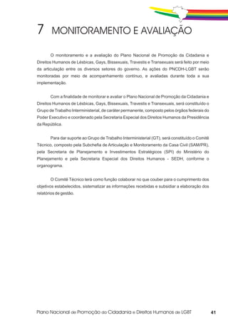 O monitoramento e a avaliação do Plano Nacional de Promoção da Cidadania e
Direitos Humanos de Lésbicas, Gays, Bissexuais, Travestis e Transexuais será feito por meio
da articulação entre os diversos setores do governo. As ações do PNCDH-LGBT serão
monitoradas por meio de acompanhamento contínuo, e avaliadas durante toda a sua
implementação.


       Com a finalidade de monitorar e avaliar o Plano Nacional de Promoção da Cidadania e
Direitos Humanos de Lésbicas, Gays, Bissexuais, Travestis e Transexuais, será constituído o
Grupo de Trabalho Interministerial, de caráter permanente, composto pelos órgãos federais do
Poder Executivo e coordenado pela Secretaria Especial dos Direitos Humanos da Presidência
da República.


       Para dar suporte ao Grupo de Trabalho Interministerial (GT), será constituído o Comitê
Técnico, composto pela Subchefia de Articulação e Monitoramento da Casa Civil (SAM/PR),
pela Secretaria de Planejamento e Investimentos Estratégicos (SPI) do Ministério do
Planejamento e pela Secretaria Especial dos Direitos Humanos - SEDH, conforme o
organograma.


       O Comitê Técnico terá como função colaborar no que couber para o cumprimento dos
objetivos estabelecidos, sistematizar as informações recebidas e subsidiar a elaboração dos
relatórios de gestão.




                                                                                                41
 