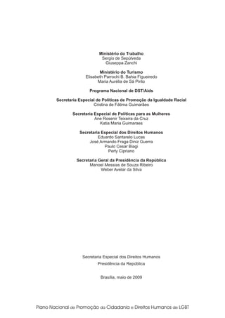Ministério do Trabalho
                      Sergio de Sepúlveda
                        Giuseppa Zanchi

                     Ministério do Turismo
              Elisabeth Parrochi B. Bahia Figueiredo
                    Maria Aurélia de Sá Pinto

                Programa Nacional de DST/Aids

Secretaria Especial de Políticas de Promoção da Igualdade Racial
                  Cristina de Fátima Guimarães

       Secretaria Especial de Políticas para as Mulheres
                  Ane Rosenir Teixeira da Cruz
                    Katia Maria Guimaraes

           Secretaria Especial dos Direitos Humanos
                    Eduardo Santarelo Lucas
               José Armando Fraga Diniz Guerra
                       Paulo Cesar Biagi
                         Perly Cipriano

         Secretaria Geral da Presidência da República
               Manoel Messias de Souza Ribeiro
                     Weber Avelar da Silva




            Secretaria Especial dos Direitos Humanos
                    Presidência da República


                     Brasília, maio de 2009
 
