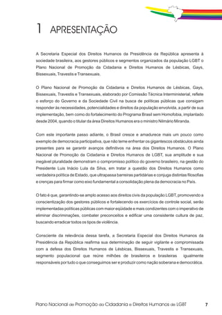A Secretaria Especial dos Direitos Humanos da Presidência da República apresenta à
sociedade brasileira, aos gestores públicos e segmentos organizados da população LGBT o
Plano Nacional de Promoção da Cidadania e Direitos Humanos de Lésbicas, Gays,
Bissexuais, Travestis e Transexuais.


O Plano Nacional de Promoção da Cidadania e Direitos Humanos de Lésbicas, Gays,
Bissexuais, Travestis e Transexuais, elaborado por Comissão Técnica Interministerial, reflete
o esforço do Governo e da Sociedade Civil na busca de políticas públicas que consigam
responder às necessidades, potencialidades e direitos da população envolvida, a partir de sua
implementação, bem como do fortalecimento do Programa Brasil sem Homofobia, implantado
desde 2004, quando o titular da área Direitos Humanos era o ministro Nilmário Miranda.


Com este importante passo adiante, o Brasil cresce e amadurece mais um pouco como
exemplo de democracia participativa, que não teme enfrentar os gigantescos obstáculos ainda
presentes para se garantir avanços definitivos na área dos Direitos Humanos. O Plano
Nacional de Promoção da Cidadania e Direitos Humanos de LGBT, sua amplitude e sua
inegável pluralidade demonstram o compromisso político do governo brasileiro, na gestão do
Presidente Luis Inácio Lula da Silva, em tratar a questão dos Direitos Humanos como
verdadeira política de Estado, que ultrapassa barreiras partidárias e conjuga distintas filosofias
e crenças para firmar como eixo fundamental a consolidação plena da democracia no País.


O fato é que, garantindo-se amplo acesso aos direitos civis da população LGBT, promovendo a
conscientização dos gestores públicos e fortalecendo os exercícios de controle social, serão
implementadas políticas públicas com maior eqüidade e mais condizentes com o imperativo de
eliminar discriminações, combater preconceitos e edificar uma consistente cultura de paz,
buscando erradicar todos os tipos de violência.


Consciente da relevância dessa tarefa, a Secretaria Especial dos Direitos Humanos da
Presidência da República reafirma sua determinação de seguir vigilante e compromissada
com a defesa dos Direitos Humanos de Lésbicas, Bissexuais, Travestis e Transexuais,
segmento populacional que reúne milhões de brasileiros e brasileiras                  igualmente
responsáveis por tudo o que conseguimos ser e produzir como nação soberana e democrática.




                                                                                                     7
 