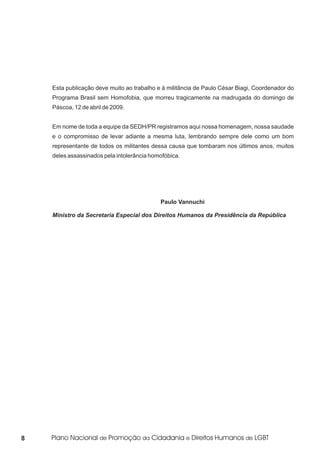 Esta publicação deve muito ao trabalho e à militância de Paulo César Biagi, Coordenador do
    Programa Brasil sem Homofobia, que morreu tragicamente na madrugada do domingo de
    Páscoa, 12 de abril de 2009.


    Em nome de toda a equipe da SEDH/PR registramos aqui nossa homenagem, nossa saudade
    e o compromisso de levar adiante a mesma luta, lembrando sempre dele como um bom
    representante de todos os militantes dessa causa que tombaram nos últimos anos, muitos
    deles assassinados pela intolerância homofóbica.




                                            Paulo Vannuchi

    Ministro da Secretaria Especial dos Direitos Humanos da Presidência da República




8
 