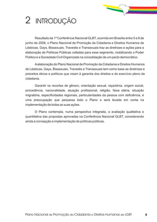 Resultado da 1ª Conferência Nacional GLBT, ocorrida em Brasília entre 5 e 8 de
junho de 2008, o Plano Nacional de Promoção da Cidadania e Direitos Humanos de
Lésbicas, Gays, Bissexuais, Travestis e Transexuais traz as diretrizes e ações para a
elaboração de Políticas Públicas voltadas para esse segmento, mobilizando o Poder
Público e a Sociedade Civil Organizada na consolidação de um pacto democrático.

      A elaboração do Plano Nacional de Promoção da Cidadania e Direitos Humanos
de Lésbicas, Gays, Bissexuais, Travestis e Transexuais tem como base as diretrizes e
preceitos éticos e políticos que visam à garantia dos direitos e do exercício pleno da
cidadania.

      Garantir os recortes de gênero, orientação sexual, raça/etnia, origem social,
procedência, nacionalidade, atuação profissional, religião, faixa etária, situação
migratória, especificidades regionais, particularidades da pessoa com deficiência, é
uma preocupação que perpassa todo o Plano e será levada em conta na
implementação de todas as suas ações.

      O Plano contempla, numa perspectiva integrada, a avaliação qualitativa e
quantitativa das propostas aprovadas na Conferência Nacional GLBT, considerando
ainda a concepção e implementação de políticas públicas.




                                                                                         9
 