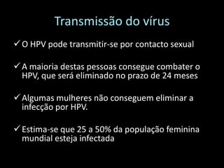 Transmissão do vírus
 O HPV pode transmitir-se por contacto sexual

 A maioria destas pessoas consegue combater o
  HPV, que será eliminado no prazo de 24 meses

 Algumas mulheres não conseguem eliminar a
  infecção por HPV.

 Estima-se que 25 a 50% da população feminina
  mundial esteja infectada
 