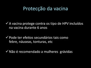 Protecção da vacina

 A vacina protege contra os tipo de HPV incluídos
  na vacina durante 6 anos

 Pode ter efeitos secundários tais como
  febre, náuseas, tonturas, etc

 Não é recomendado a mulheres grávidasrávidas
 