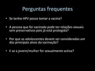 Perguntas frequentes
• Se tenho HPV posso tomar a vacina?

• A pessoa que foi vacinada pode ter relações sexuais
  sem preservativos pois já está protegida?

• Por que as adolescentes devem ser consideradas um
  dos principais alvos da vacinação?

• E se a jovem/mulher for sexualmente activa?
 