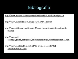 Bibliografia
http://www.immuni.com.br/novidades/detalhes.asp?intCodigo=20

http://www.canalkids.com.br/saude/vacina/jeito.htm

http://www.slideshare.net/mapenf/conservao-e-tcnicas-de-aplicao-de-
   vacinas

http://www.min-
   saude.pt/portal/conteudos/informacoes+uteis/vacinacao/vacinas.htm

http://www.saudepublica.web.pt/05-promocaosaude/051-
   Educacao/vacina.htm
 