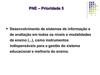 PNE – Prioridade 5




   Desenvolvimento de sistemas de informação e
    de avaliação em todos os níveis e modalidades
    de ensino (...), como instrumentos
    indispensáveis para a gestão do sistema
    educacional e melhoria do ensino.
 