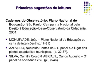 Primeiras sugestões de leituras


Cadernos do Observatório: Plano Nacional de
  Educação. São Paulo: Campanha Nacional pelo
  Direito à Educação-Ibase-Observatório da Cidadania,
  2001.

   MONLEVADE, João – Plano Nacional de Educação ou
    carta de intenções? (p.17-31)
   AZEVEDO, Nerualdo Pontes de – O papel e o lugar dos
    planos estaduais e municipais. (p. 32-37).
   SILVA, Camilla Croso & ABICALIL, Carlos Augusto – O
    papel da sociedade civil. (p. 38-46)
 