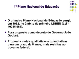 1º Plano Nacional de Educação



   O primeiro Plano Nacional de Educação surgiu
    em 1962, no âmbito da primeira LDBEN (Lei nº
    4024/1961).
   Fora proposto como decreto do Governo João
    Goulart.
   Propunha metas qualitativas e quantitativas
    para um prazo de 8 anos, mais restritas ao
    governo federal.
 