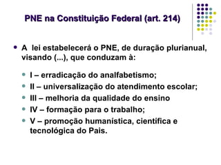 PNE na Constituição Federal (art. 214)


   A lei estabelecerá o PNE, de duração plurianual,
    visando (...), que conduzam à:

       I – erradicação do analfabetismo;
       II – universalização do atendimento escolar;
       III – melhoria da qualidade do ensino
       IV – formação para o trabalho;
       V – promoção humanística, científica e
        tecnológica do Pais.
 