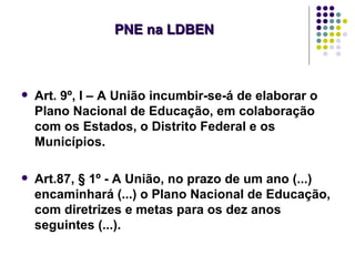 PNE na LDBEN



   Art. 9º, I – A União incumbir-se-á de elaborar o
    Plano Nacional de Educação, em colaboração
    com os Estados, o Distrito Federal e os
    Municípios.

   Art.87, § 1º - A União, no prazo de um ano (...)
    encaminhará (...) o Plano Nacional de Educação,
    com diretrizes e metas para os dez anos
    seguintes (...).
 