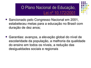    Sancionado pelo Congresso Nacional em 2001,
    estabeleceu metas para a educação no Brasil com
    duração de dez anos;

   Garantias: avanços, a elevação global do nível de
    escolaridade da população, a melhoria da qualidade
    do ensino em todos os níveis, a redução das
    desigualdades sociais e regionais
 