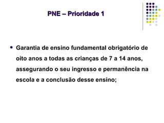 PNE – Prioridade 1




   Garantia de ensino fundamental obrigatório de
    oito anos a todas as crianças de 7 a 14 anos,
    assegurando o seu ingresso e permanência na
    escola e a conclusão desse ensino;
 