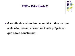 PNE – Prioridade 2




   Garantia de ensino fundamental a todos os que
    a ele não tiveram acesso na idade própria ou
    que não o concluíram.
 