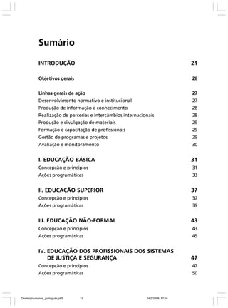 Sumário
INTRODUÇÃO

21

Objetivos gerais

26

Linhas gerais de ação

27

Desenvolvimento normativo e institucional

27

Produção de informação e conhecimento

28

Realização de parcerias e intercâmbios internacionais

28

Produção e divulgação de materiais

29

Formação e capacitação de profissionais

29

Gestão de programas e projetos

29

Avaliação e monitoramento

30

I. EDUCAÇÃO BÁSICA

31

Concepção e princípios

31

Ações programáticas

33

II. EDUCAÇÃO SUPERIOR

37

Concepção e princípios

37

Ações programáticas

39

III. EDUCAÇÃO NÃO-FORMAL

43

Concepção e princípios

43

Ações programáticas

45

IV. EDUCAÇÃO DOS PROFISSIONAIS DOS SISTEMAS
DE JUSTIÇA E SEGURANÇA

47

Concepção e princípios

47

Ações programáticas

50

Direitos Humanos_português.p65

15

24/2/2008, 17:04

 