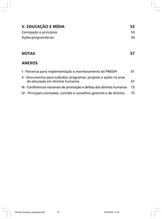 V. EDUCAÇÃO E MÍDIA

53

Concepção e princípios

53

Ações programáticas

54

NOTAS

57

ANEXOS
I - Parcerias para implementação e monitoramento do PNEDH

61

II - Documentos para subsidiar programas, projetos e ações na área
da educação em direitos humanos

67

III - Conferências nacionais de promoção e defesa dos direitos humanos

73

IV - Principais comissões, comitês e conselhos gestores e de direitos

75

Direitos Humanos_português.p65

16

24/2/2008, 17:04

 