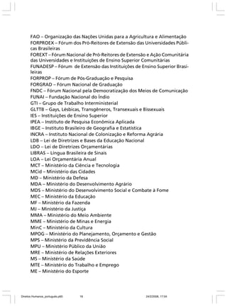 FAO – Organização das Nações Unidas para a Agricultura e Alimentação
FORPROEX – Fórum dos Pró-Reitores de Extensão das Universidades Públicas Brasileiras
FOREXT – Fórum Nacional de Pró-Reitores de Extensão e Ação Comunitária
das Universidades e Instituições de Ensino Superior Comunitárias
FUNADESP – Fórum de Extensão das Instituições de Ensino Superior Brasileiras
FORPROP – Fórum de Pós-Graduação e Pesquisa
FORGRAD – Fórum Nacional de Graduação
FNDC – Fórum Nacional pela Democratização dos Meios de Comunicação
FUNAI – Fundação Nacional do Índio
GTI – Grupo de Trabalho Interministerial
GLTTB – Gays, Lésbicas, Transgêneros, Transexuais e Bissexuais
IES – Instituições de Ensino Superior
IPEA – Instituto de Pesquisa Econômica Aplicada
IBGE – Instituto Brasileiro de Geografia e Estatística
INCRA – Instituto Nacional de Colonização e Reforma Agrária
LDB – Lei de Diretrizes e Bases da Educação Nacional
LDO – Lei de Diretrizes Orçamentárias
LIBRAS – Língua Brasileira de Sinais
LOA – Lei Orçamentária Anual
MCT – Ministério da Ciência e Tecnologia
MCid – Ministério das Cidades
MD – Ministério da Defesa
MDA – Ministério do Desenvolvimento Agrário
MDS – Ministério do Desenvolvimento Social e Combate à Fome
MEC – Ministério da Educação
MF – Ministério da Fazenda
MJ – Ministério da Justiça
MMA – Ministério do Meio Ambiente
MME – Ministério de Minas e Energia
MinC – Ministério da Cultura
MPOG – Ministério do Planejamento, Orçamento e Gestão
MPS – Ministério da Previdência Social
MPU – Ministério Público da União
MRE – Ministério de Relações Exteriores
MS – Ministério da Saúde
MTE – Ministério do Trabalho e Emprego
ME – Ministério do Esporte

Direitos Humanos_português.p65

18

24/2/2008, 17:04

 