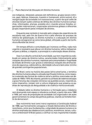 22

Plano Nacional de Educação em Direitos Humanos
vos indígenas, idosos(as), pessoas com deficiência, grupos raciais e étnicos, gays, lésbicas, bissexuais, travestis e transexuais, entre outros); d) a
reorganização da sociedade civil transnacional, a partir da qual redes de
ativistas lançam ações coletivas de defesa dos direitos humanos (campanhas, informações, alianças, pressões etc.), visando acionar Estados, organizações internacionais, corporações econômicas globais e diferentes
grupos responsáveis pelas violações de direitos.
Enquanto esse contexto é marcado pelo colapso das experiências do
socialismo real, pelo fim da Guerra Fria e pela ofensiva do processo da
retórica da globalização, os direitos humanos e a educação em direitos
humanos consagraram-se como tema global, reforçado a partir da Conferência Mundial de Viena4.
Em tempos difíceis e conturbados por inúmeros conflitos, nada mais
urgente e necessário que educar em direitos humanos, tafera indispensável para a defesa, o respeito, a promoção e a valorização desses direitos.
Esse é um desafio central da humanidade, que tem importância redobrada em países da América Latina, caracterizados historicamente pelas
violações dos direitos humanos, expressas pela precariedade e fragilidade
do Estado de Direito e por graves e sistemáticas violações dos direitos básicos de segurança, sobrevivência, identidade cultural e bem-estar mínimo
de grandes contingentes populacionais.
No Brasil, como na maioria dos países latino-americanos, a temática
dos direitos humanos adquiriu elevada significação histórica, como resposta à extensão das formas de violência social e política vivenciadas nas décadas de 1960 e 1970. No entanto, persiste no contexto de redemocratização
a grave herança das violações rotineiras nas questões sociais, impondo-se,
como imperativo, romper com a cultura oligárquica que preserva os padrões de reprodução da desigualdade e da violência institucionalizada.
O debate sobre os direitos humanos e a formação para a cidadania
vem alcançando mais espaço e relevância no Brasil, a partir dos anos 1980
e 1990, por meio de proposições da sociedade civil organizada e de ações
governamentais no campo das políticas públicas, visando ao fortalecimento da democracia5.
Esse movimento teve como marco expressivo a Constituição Federal
de 1988, que formalmente consagrou o Estado Democrático de Direito e
reconheceu, entre seus fundamentos, a dignidade da pessoa humana e os
direitos ampliados da cidadania (civis, políticos, econômicos, sociais, culturais e ambientais)6.O Brasil passou a ratificar os mais importantes tratados

Direitos Humanos_português.p65

22

24/2/2008, 17:04

 