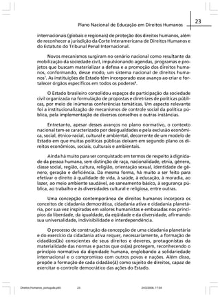 Plano Nacional de Educação em Direitos Humanos
internacionais (globais e regionais) de proteção dos direitos humanos, além
de reconhecer a jurisdição da Corte Interamericana de Direitos Humanos e
do Estatuto do Tribunal Penal Internacional.
Novos mecanismos surgiram no cenário nacional como resultante da
mobilização da sociedade civil, impulsionando agendas, programas e projetos que buscam materializar a defesa e a promoção dos direitos humanos, conformando, desse modo, um sistema nacional de direitos humanos7. As instituições de Estado têm incorporado esse avanço ao criar e fortalecer órgãos específicos em todos os poderes8.
O Estado brasileiro consolidou espaços de participação da sociedade
civil organizada na formulação de propostas e diretrizes de políticas públicas, por meio de inúmeras conferências temáticas. Um aspecto relevante
foi a institucionalização de mecanismos de controle social da política pública, pela implementação de diversos conselhos e outras instâncias.
Entretanto, apesar desses avanços no plano normativo, o contexto
nacional tem-se caracterizado por desigualdades e pela exclusão econômica, social, étnico-racial, cultural e ambiental, decorrente de um modelo de
Estado em que muitas políticas públicas deixam em segundo plano os direitos econômicos, sociais, culturais e ambientais.
Ainda há muito para ser conquistado em termos de respeito à dignidade da pessoa humana, sem distinção de raça, nacionalidade, etnia, gênero,
classe social, região, cultura, religião, orientação sexual, identidade de gênero, geração e deficiência. Da mesma forma, há muito a ser feito para
efetivar o direito à qualidade de vida, à saúde, à educação, à moradia, ao
lazer, ao meio ambiente saudável, ao saneamento básico, à segurança pública, ao trabalho e às diversidades cultural e religiosa, entre outras.
Uma concepção contemporânea de direitos humanos incorpora os
conceitos de cidadania democrática, cidadania ativa e cidadania planetária, por sua vez inspiradas em valores humanistas e embasadas nos princípios da liberdade, da igualdade, da eqüidade e da diversidade, afirmando
sua universalidade, indivisibilidade e interdependência.
O processo de construção da concepção de uma cidadania planetária
e do exercício da cidadania ativa requer, necessariamente, a formação de
cidadãos(ãs) conscientes de seus direitos e deveres, protagonistas da
materialidade das normas e pactos que os(as) protegem, reconhecendo o
princípio normativo da dignidade humana, englobando a solidariedade
internacional e o compromisso com outros povos e nações. Além disso,
propõe a formação de cada cidadão(ã) como sujeito de direitos, capaz de
exercitar o controle democrático das ações do Estado.

Direitos Humanos_português.p65

23

24/2/2008, 17:04

23

 