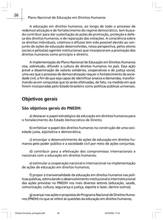26

Plano Nacional de Educação em Direitos Humanos
A educação em direitos humanos, ao longo de todo o processo de
redemocratização e de fortalecimento do regime democrático, tem buscado contribuir para dar sustentação às ações de promoção, proteção e defesa dos direitos humanos, e de reparação das violações. A consciência sobre
os direitos individuais, coletivos e difusos tem sido possível devido ao conjunto de ações de educação desenvolvidas, nessa perspectiva, pelos atores
sociais e pelos(as) agentes institucionais que incorporaram a promoção dos
direitos humanos como princípio e diretriz.
A implementação do Plano Nacional de Educação em Direitos Humanos
visa, sobretudo, difundir a cultura de direitos humanos no país. Essa ação
prevê a disseminação de valores solidários, cooperativos e de justiça social,
uma vez que o processo de democratização requer o fortalecimento da sociedade civil, a fim de que seja capaz de identificar anseios e demandas, transformando-as em conquistas que só serão efetivadas, de fato, na medida em que
forem incorporadas pelo Estado brasileiro como políticas públicas universais.

Objetivos gerais
São objetivos gerais do PNEDH:
a) destacar o papel estratégico da educação em direitos humanos para
o fortalecimento do Estado Democrático de Direito;
b) enfatizar o papel dos direitos humanos na construção de uma sociedade justa, eqüitativa e democrática;
c) encorajar o desenvolvimento de ações de educação em direitos humanos pelo poder público e a sociedade civil por meio de ações conjuntas;
d) contribuir para a efetivação dos compromissos internacionais e
nacionais com a educação em direitos humanos;
e) estimular a cooperação nacional e internacional na implementação
de ações de educação em direitos humanos;
f) propor a transversalidade da educação em direitos humanos nas políticas públicas, estimulando o desenvolvimento institucional e interinstitucional
das ações previstas no PNEDH nos mais diversos setores (educação, saúde,
comunicação, cultura, segurança e justiça, esporte e lazer, dentre outros);
g) avançar nas ações e propostas do Programa Nacional de Direitos Humanos (PNDH) no que se refere às questões da educação em direitos humanos;

Direitos Humanos_português.p65

26

24/2/2008, 17:04

 