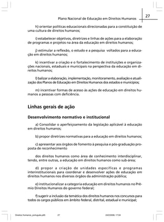 Plano Nacional de Educação em Direitos Humanos
h) orientar políticas educacionais direcionadas para a constituição de
uma cultura de direitos humanos;
i) estabelecer objetivos, diretrizes e linhas de ações para a elaboração
de programas e projetos na área da educação em direitos humanos;
j) estimular a reflexão, o estudo e a pesquisa voltados para a educação em direitos humanos;
k) incentivar a criação e o fortalecimento de instituições e organizações nacionais, estaduais e municipais na perspectiva da educação em direitos humanos;
l) balizar a elaboração, implementação, monitoramento, avaliação e atualização dos Planos de Educação em Direitos Humanos dos estados e municípios;
m) incentivar formas de acesso às ações de educação em direitos humanos a pessoas com deficiência.

Linhas gerais de ação
Desenvolvimento normativo e institucional
a) Consolidar o aperfeiçoamento da legislação aplicável à educação
em direitos humanos;
b) propor diretrizes normativas para a educação em direitos humanos;
c) apresentar aos órgãos de fomento à pesquisa e pós-graduação proposta de reconhecimento
dos direitos humanos como área de conhecimento interdisciplinar,
tendo, entre outras, a educação em direitos humanos como sub-área;
d) propor a criação de unidades específicas e programas
interinstitucionais para coordenar e desenvolver ações de educação em
direitos humanos nos diversos órgãos da administração pública;
e) institucionalizar a categoria educação em direitos humanos no Prêmio Direitos Humanos do governo federal;
f) sugerir a inclusão da temática dos direitos humanos nos concursos para
todos os cargos públicos em âmbito federal, distrital, estadual e municipal;

Direitos Humanos_português.p65

27

24/2/2008, 17:04

27

 
