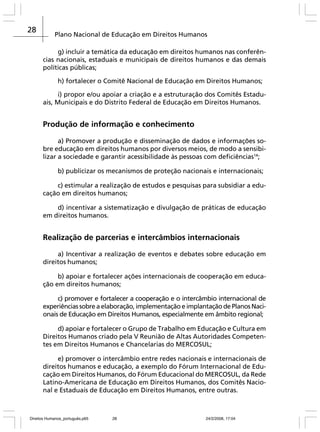 28

Plano Nacional de Educação em Direitos Humanos
g) incluir a temática da educação em direitos humanos nas conferências nacionais, estaduais e municipais de direitos humanos e das demais
políticas públicas;
h) fortalecer o Comitê Nacional de Educação em Direitos Humanos;
i) propor e/ou apoiar a criação e a estruturação dos Comitês Estaduais, Municipais e do Distrito Federal de Educação em Direitos Humanos.

Produção de informação e conhecimento
a) Promover a produção e disseminação de dados e informações sobre educação em direitos humanos por diversos meios, de modo a sensibilizar a sociedade e garantir acessibilidade às pessoas com deficiências14;
b) publicizar os mecanismos de proteção nacionais e internacionais;
c) estimular a realização de estudos e pesquisas para subsidiar a educação em direitos humanos;
d) incentivar a sistematização e divulgação de práticas de educação
em direitos humanos.

Realização de parcerias e intercâmbios internacionais
a) Incentivar a realização de eventos e debates sobre educação em
direitos humanos;
b) apoiar e fortalecer ações internacionais de cooperação em educação em direitos humanos;
c) promover e fortalecer a cooperação e o intercâmbio internacional de
experiências sobre a elaboração, implementação e implantação de Planos Nacionais de Educação em Direitos Humanos, especialmente em âmbito regional;
d) apoiar e fortalecer o Grupo de Trabalho em Educação e Cultura em
Direitos Humanos criado pela V Reunião de Altas Autoridades Competentes em Direitos Humanos e Chancelarias do MERCOSUL;
e) promover o intercâmbio entre redes nacionais e internacionais de
direitos humanos e educação, a exemplo do Fórum Internacional de Educação em Direitos Humanos, do Fórum Educacional do MERCOSUL, da Rede
Latino-Americana de Educação em Direitos Humanos, dos Comitês Nacional e Estaduais de Educação em Direitos Humanos, entre outras.

Direitos Humanos_português.p65

28

24/2/2008, 17:04

 