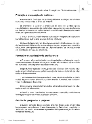 Plano Nacional de Educação em Direitos Humanos

Produção e divulgação de materiais
a) Fomentar a produção de publicações sobre educação em direitos
humanos, subsidiando as áreas do PNEDH;
b) promover e apoiar a produção de recursos pedagógicos
especializados e a aquisição de materiais e equipamentos para a educação
em direitos humanos, em todos os níveis e modalidades da educação, acessíveis para pessoas com deficiência;
c) incluir a educação em direitos humanos no Programa Nacional do
Livro Didático e outros pro-gramas de livro e leitura;
d) disponibilizar materiais de educação em direitos humanos em condições de acessibilidade e formatos adequados para as pessoas com deficiência, bem como promover o uso da Língua Brasileira de Sinais (LIBRAS)
em eventos ou divulgação em mídia.

Formação e capacitação de profissionais
a) Promover a formação inicial e continuada dos profissionais, especialmente aqueles da área de educação e de educadores(as) sociais em direitos humanos, contemplando as áreas do PNEDH;
b) oportunizar ações de ensino, pesquisa e extensão com foco na educação em direitos humanos, na formação inicial dos profissionais de educação e de outras áreas;
c) estabelecer diretrizes curriculares para a formação inicial e continuada de profissionais em educação em direitos humanos, nos vários níveis e modalidades de ensino;
d) incentivar a interdisciplinaridade e a transdisciplinaridade na educação em direitos humanos;
e) inserir o tema dos direitos humanos como conteúdo curricular na
formação de agentes sociais públicos e privados.

Gestão de programas e projetos
a) Sugerir a criação de programas e projetos de educação em direitos
humanos em parceria com diferentes órgãos do Executivo, Legislativo e
Judiciário, de modo a fortalecer o processo de implementação dos eixos
temáticos do PNEDH;

Direitos Humanos_português.p65

29

24/2/2008, 17:04

29

 