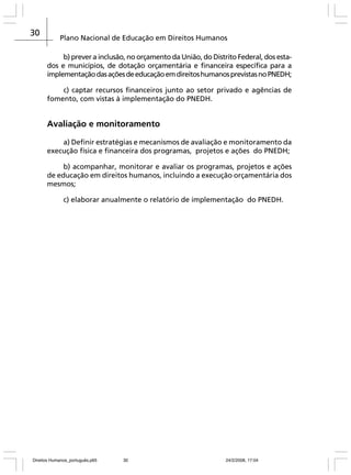 30

Plano Nacional de Educação em Direitos Humanos
b) prever a inclusão, no orçamento da União, do Distrito Federal, dos estados e municípios, de dotação orçamentária e financeira específica para a
implementação das ações de educação em direitos humanos previstas no PNEDH;
c) captar recursos financeiros junto ao setor privado e agências de
fomento, com vistas à implementação do PNEDH.

Avaliação e monitoramento
a) Definir estratégias e mecanismos de avaliação e monitoramento da
execução física e financeira dos programas, projetos e ações do PNEDH;
b) acompanhar, monitorar e avaliar os programas, projetos e ações
de educação em direitos humanos, incluindo a execução orçamentária dos
mesmos;
c) elaborar anualmente o relatório de implementação do PNEDH.

Direitos Humanos_português.p65

30

24/2/2008, 17:04

 