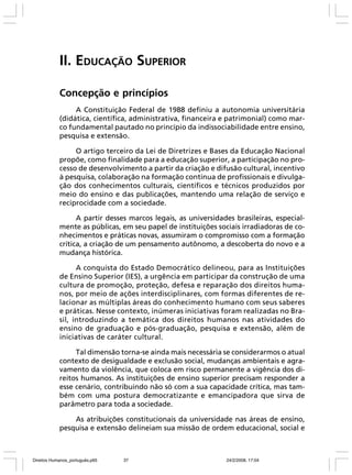 II. EDUCAÇÃO SUPERIOR
Concepção e princípios
A Constituição Federal de 1988 definiu a autonomia universitária
(didática, científica, administrativa, financeira e patrimonial) como marco fundamental pautado no princípio da indissociabilidade entre ensino,
pesquisa e extensão.
O artigo terceiro da Lei de Diretrizes e Bases da Educação Nacional
propõe, como finalidade para a educação superior, a participação no processo de desenvolvimento a partir da criação e difusão cultural, incentivo
à pesquisa, colaboração na formação contínua de profissionais e divulgação dos conhecimentos culturais, científicos e técnicos produzidos por
meio do ensino e das publicações, mantendo uma relação de serviço e
reciprocidade com a sociedade.
A partir desses marcos legais, as universidades brasileiras, especialmente as públicas, em seu papel de instituições sociais irradiadoras de conhecimentos e práticas novas, assumiram o compromisso com a formação
crítica, a criação de um pensamento autônomo, a descoberta do novo e a
mudança histórica.
A conquista do Estado Democrático delineou, para as Instituições
de Ensino Superior (IES), a urgência em participar da construção de uma
cultura de promoção, proteção, defesa e reparação dos direitos humanos, por meio de ações interdisciplinares, com formas diferentes de relacionar as múltiplas áreas do conhecimento humano com seus saberes
e práticas. Nesse contexto, inúmeras iniciativas foram realizadas no Brasil, introduzindo a temática dos direitos humanos nas atividades do
ensino de graduação e pós-graduação, pesquisa e extensão, além de
iniciativas de caráter cultural.
Tal dimensão torna-se ainda mais necessária se considerarmos o atual
contexto de desigualdade e exclusão social, mudanças ambientais e agravamento da violência, que coloca em risco permanente a vigência dos direitos humanos. As instituições de ensino superior precisam responder a
esse cenário, contribuindo não só com a sua capacidade crítica, mas também com uma postura democratizante e emancipadora que sirva de
parâmetro para toda a sociedade.
As atribuições constitucionais da universidade nas áreas de ensino,
pesquisa e extensão delineiam sua missão de ordem educacional, social e

Direitos Humanos_português.p65

37

24/2/2008, 17:04

 