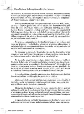 38

Plano Nacional de Educação em Direitos Humanos
institucional. A produção do conhecimento é o motor do desenvolvimento
científico e tecnológico e de um compromisso com o futuro da sociedade
brasileira, tendo em vista a promoção do desenvolvimento, da justiça social, da democracia, da cidadania e da paz.
O Programa Mundial de Educação em Direitos Humanos (ONU, 2005),
ao propor a construção de uma cultura universal de direitos humanos por
meio do conhecimento, de habilidades e atitudes, aponta para as instituições de ensino superior a nobre tarefa de formação de cidadãos(ãs)
hábeis para participar de uma sociedade livre, democrática e tolerante
com as diferenças étnico-racial, religiosa, cultural, territorial, físico-individual, geracional, de gênero, de orientação sexual, de opção política,
de nacionalidade, dentre outras.
No ensino, a educação em direitos humanos pode ser incluída por
meio de diferentes modalidades, tais como, disciplinas obrigatórias e
optativas, linhas de pesquisa e áreas de concentração, transversalização no
projeto político-pedagógico, entre outros.
Na pesquisa, as demandas de estudos na área dos direitos humanos
requerem uma política de incentivo que institua esse tema como área de
conhecimento de caráter interdisciplinar e transdisciplinar.
Na extensão universitária, a inclusão dos direitos humanos no Plano
Nacional de Extensão Universitária enfatizou o compromisso das universidades públicas com a promoção dos direitos humanos15. A inserção desse
tema em programas e projetos de extensão pode envolver atividades de
capacitação, assessoria e realização de eventos, entre outras, articuladas
com as áreas de ensino e pesquisa, contemplando temas diversos.
A contribuição da educação superior na área da educação em direitos
humanos implica a consideração dos seguintes princípios:
a) a universidade, como criadora e disseminadora de conhecimento, é
instituição social com vocação republicana, diferenciada e autônoma, comprometida com a democracia e a cidadania;
b) os preceitos da igualdade, da liberdade e da justiça devem guiar as
ações universitárias, de modo a garantir a democratização da informação,
o acesso por parte de grupos sociais vulneráveis ou excluídos e o compromisso cívico-ético com a implementação de políticas públicas voltadas para
as necessidades básicas desses segmentos;
c) o princípio básico norteador da educação em direitos humanos como
prática permanente, contínua e global, deve estar voltado para a transforma-

Direitos Humanos_português.p65

38

24/2/2008, 17:04

 