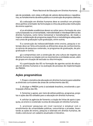 Plano Nacional de Educação em Direitos Humanos
ção da sociedade, com vistas à difusão de valores democráticos e republicanos, ao fortalecimento da esfera pública e à construção de projetos coletivos;
d) a educação em direitos humanos deve se constituir em princípio
ético-político orientador da formulação e crítica da prática das instituições
de ensino superior;
e) as atividades acadêmicas devem se voltar para a formação de uma
cultura baseada na universalidade, indivisibilidade e interdependência dos
direitos humanos, como tema transversal e transdisciplinar, de modo a
inspirar a elaboração de programas específicos e metodologias adequadas
nos cursos de graduação e pós-graduação, entre outros;
f) a construção da indissociabilidade entre ensino, pesquisa e extensão deve ser feita articulando as diferentes áreas do conhecimento,
os setores de pesquisa e extensão, os programas de graduação, de pósgraduação e outros;
g) o compromisso com a construção de uma cultura de respeito aos
direitos humanos na relação com os movimentos e entidades sociais, além
de grupos em situação de exclusão ou discriminação;
h) a participação das IES na formação de agentes sociais de educação em direitos humanos e na avaliação do processo de implementação
do PNEDH.

Ações programáticas
1. Propor a temática da educação em direitos humanos para subsidiar
as diretrizes curriculares das áreas de conhecimento das IES;
2. divulgar o PNEDH junto à sociedade brasileira, envolvendo a participação efetiva das IES;
3. fomentar e apoiar, por meio de editais públicos, programas, projetos e ações das IES voltados para a educação em direitos humanos;
4. solicitar às agências de fomento a criação de linhas de apoio à pesquisa, ao ensino e à extensão na área de educação em direitos humanos;
5. promover pesquisas em nível nacional e estadual com o
envolvimento de universidades públicas, comunitárias e privadas, levantando as ações de ensino, pesquisa e extensão em direitos humanos, de
modo a estruturar um cadastro atualizado e interativo.

Direitos Humanos_português.p65

39

24/2/2008, 17:04

39

 