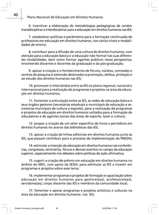 40

Plano Nacional de Educação em Direitos Humanos
6. incentivar a elaboração de metodologias pedagógicas de caráter
transdisciplinar e interdisciplinar para a educação em direitos humanos nas IES;
7. estabelecer políticas e parâmetros para a formação continuada de
professores em educação em direitos humanos, nos vários níveis e modalidades de ensino;
8. contribuir para a difusão de uma cultura de direitos humanos, com
atenção para a educação básica e a educação não-formal nas suas diferentes modalidades, bem como formar agentes públicos nessa perspectiva,
envolvendo discentes e docentes da graduação e da pós-graduação;
9. apoiar a criação e o fortalecimento de fóruns, núcleos, comissões e
centros de pesquisa e extensão destinados à promoção, defesa, proteção e
ao estudo dos direitos humanos nas IES;
10. promover o intercâmbio entre as IES no plano regional, nacional e
internacional para a realização de programas e projetos na área da educação em direitos humanos;
11. fomentar a articulação entre as IES, as redes de educação básica e
seus órgãos gestores (secretarias estaduais e municipais de educação e secretarias municipais de cultura e esporte), para a realização de programas
e projetos de educação em direitos humanos voltados para a formação de
educadores e de agentes sociais das áreas de esporte, lazer e cultura;
12. propor a criação de um setor específico de livros e periódicos em
direitos humanos no acervo das bibliotecas das IES;
13. apoiar a criação de linhas editoriais em direitos humanos junto às
IES, que possam contribuir para o processo de implementação do PNEDH;
14. estimular a inserção da educação em direitos humanos nas conferências, congressos, seminários, fóruns e demais eventos no campo da educação
superior, especialmente nos debates sobre políticas de ação afirmativa;
15. sugerir a criação de prêmio em educação em direitos humanos no
âmbito do MEC, com apoio da SEDH, para estimular as IES a investir em
programas e projetos sobre esse tema;
16. implementar programas e projetos de formação e capacitação sobre
educação em direitos humanos para gestores(as), professores(as),
servidores(as), corpo discente das IES e membros da comunidade local;
17. fomentar e apoiar programas e projetos artísticos e culturais na
área da educação em direitos humanos nas IES;

Direitos Humanos_português.p65

40

24/2/2008, 17:04

 