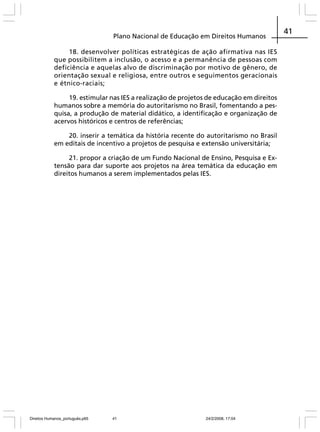 Plano Nacional de Educação em Direitos Humanos
18. desenvolver políticas estratégicas de ação afirmativa nas IES
que possibilitem a inclusão, o acesso e a permanência de pessoas com
deficiência e aquelas alvo de discriminação por motivo de gênero, de
orientação sexual e religiosa, entre outros e seguimentos geracionais
e étnico-raciais;
19. estimular nas IES a realização de projetos de educação em direitos
humanos sobre a memória do autoritarismo no Brasil, fomentando a pesquisa, a produção de material didático, a identificação e organização de
acervos históricos e centros de referências;
20. inserir a temática da história recente do autoritarismo no Brasil
em editais de incentivo a projetos de pesquisa e extensão universitária;
21. propor a criação de um Fundo Nacional de Ensino, Pesquisa e Extensão para dar suporte aos projetos na área temática da educação em
direitos humanos a serem implementados pelas IES.

Direitos Humanos_português.p65

41

24/2/2008, 17:04

41

 