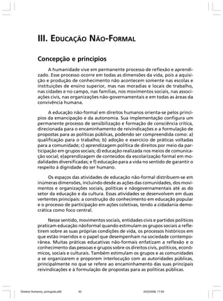 III. EDUCAÇÃO NÃO-FORMAL
Concepção e princípios
A humanidade vive em permanente processo de reflexão e aprendizado. Esse processo ocorre em todas as dimensões da vida, pois a aquisição e produção de conhecimento não acontecem somente nas escolas e
instituições de ensino superior, mas nas moradias e locais de trabalho,
nas cidades e no campo, nas famílias, nos movimentos sociais, nas associações civis, nas organizações não-governamentais e em todas as áreas da
convivência humana.
A educação não-formal em direitos humanos orienta-se pelos princípios da emancipação e da autonomia. Sua implementação configura um
permanente processo de sensibilização e formação de consciência crítica,
direcionada para o encaminhamento de reivindicações e a formulação de
propostas para as políticas públicas, podendo ser compreendida como: a)
qualificação para o trabalho; b) adoção e exercício de práticas voltadas
para a comunidade; c) aprendizagem política de direitos por meio da participação em grupos sociais; d) educação realizada nos meios de comunicação social; e)aprendizagem de conteúdos da escolarização formal em modalidades diversificadas; e f) educação para a vida no sentido de garantir o
respeito à dignidade do ser humano.
Os espaços das atividades de educação não-formal distribuem-se em
inúmeras dimensões, incluindo desde as ações das comunidades, dos movimentos e organizações sociais, políticas e nãogovernamentais até as do
setor da educação e da cultura. Essas atividades se desenvolvem em duas
vertentes principais: a construção do conhecimento em educação popular
e o processo de participação em ações coletivas, tendo a cidadania democrática como foco central.
Nesse sentido, movimentos sociais, entidades civis e partidos políticos
praticam educação nãoformal quando estimulam os grupos sociais a refletirem sobre as suas próprias condições de vida, os processos históricos em
que estão inseridos e o papel que desempenham na sociedade contemporânea. Muitas práticas educativas não-formais enfatizam a reflexão e o
conhecimento das pessoas e grupos sobre os direitos civis, políticos, econômicos, sociais e culturais. Também estimulam os grupos e as comunidades
a se organizarem e proporem interlocução com as autoridades públicas,
principalmente no que se refere ao encaminhamento das suas principais
reivindicações e à formulação de propostas para as políticas públicas.

Direitos Humanos_português.p65

43

24/2/2008, 17:04

 