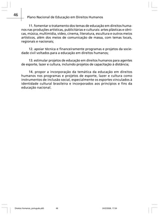 46

Plano Nacional de Educação em Direitos Humanos
11. fomentar o tratamento dos temas de educação em direitos humanos nas produções artísticas, publicitárias e culturais: artes plásticas e cênicas, música, multimídia, vídeo, cinema, literatura, escultura e outros meios
artísticos, além dos meios de comunicação de massa, com temas locais,
regionais e nacionais;
12. apoiar técnica e financeiramente programas e projetos da sociedade civil voltados para a educação em direitos humanos;
13. estimular projetos de educação em direitos humanos para agentes
de esporte, lazer e cultura, incluindo projetos de capacitação à distância;
14. propor a incorporação da temática da educação em direitos
humanos nos programas e projetos de esporte, lazer e cultura como
instrumentos de inclusão social, especialmente os esportes vinculados à
identidade cultural brasileira e incorporados aos princípios e fins da
educação nacional.

Direitos Humanos_português.p65

46

24/2/2008, 17:04

 