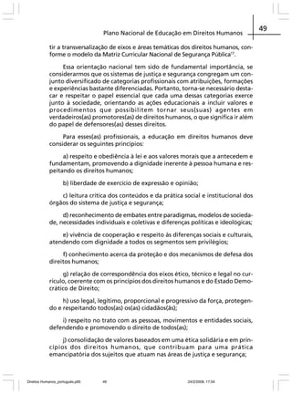Plano Nacional de Educação em Direitos Humanos
tir a transversalização de eixos e áreas temáticas dos direitos humanos, conforme o modelo da Matriz Curricular Nacional de Segurança Pública17.
Essa orientação nacional tem sido de fundamental importância, se
considerarmos que os sistemas de justiça e segurança congregam um conjunto diversificado de categorias profissionais com atribuições, formações
e experiências bastante diferenciadas. Portanto, torna-se necessário destacar e respeitar o papel essencial que cada uma dessas categorias exerce
junto à sociedade, orientando as ações educacionais a incluir valores e
procedimentos que possibilitem tornar seus(suas) agentes em
verdadeiros(as) promotores(as) de direitos humanos, o que significa ir além
do papel de defensores(as) desses direitos.
Para esses(as) profissionais, a educação em direitos humanos deve
considerar os seguintes princípios:
a) respeito e obediência à lei e aos valores morais que a antecedem e
fundamentam, promovendo a dignidade inerente à pessoa humana e respeitando os direitos humanos;
b) liberdade de exercício de expressão e opinião;
c) leitura crítica dos conteúdos e da prática social e institucional dos
órgãos do sistema de justiça e segurança;
d) reconhecimento de embates entre paradigmas, modelos de sociedade, necessidades individuais e coletivas e diferenças políticas e ideológicas;
e) vivência de cooperação e respeito às diferenças sociais e culturais,
atendendo com dignidade a todos os segmentos sem privilégios;
f) conhecimento acerca da proteção e dos mecanismos de defesa dos
direitos humanos;
g) relação de correspondência dos eixos ético, técnico e legal no currículo, coerente com os princípios dos direitos humanos e do Estado Democrático de Direito;
h) uso legal, legítimo, proporcional e progressivo da força, protegendo e respeitando todos(as) os(as) cidadãos(ãs);
i) respeito no trato com as pessoas, movimentos e entidades sociais,
defendendo e promovendo o direito de todos(as);
j) consolidação de valores baseados em uma ética solidária e em princípios dos direitos humanos, que contribuam para uma prática
emancipatória dos sujeitos que atuam nas áreas de justiça e segurança;

Direitos Humanos_português.p65

49

24/2/2008, 17:04

49

 