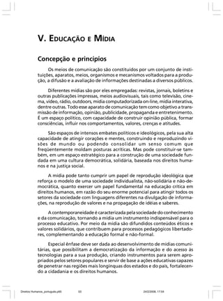 V. EDUCAÇÃO E MÍDIA
Concepção e princípios
Os meios de comunicação são constituídos por um conjunto de instituições, aparatos, meios, organismos e mecanismos voltados para a produção, a difusão e a avaliação de informações destinadas a diversos públicos.
Diferentes mídias são por eles empregadas: revistas, jornais, boletins e
outras publicações impressas, meios audiovisuais, tais como televisão, cinema, vídeo, rádio, outdoors, mídia computadorizada on-line, mídia interativa,
dentre outras. Todo esse aparato de comunicação tem como objetivo a transmissão de informação, opinião, publicidade, propaganda e entretenimento.
É um espaço político, com capacidade de construir opinião pública, formar
consciências, influir nos comportamentos, valores, crenças e atitudes.
São espaços de intensos embates políticos e ideológicos, pela sua alta
capacidade de atingir corações e mentes, construindo e reproduzindo visões de mundo ou podendo consolidar um senso comum que
freqüentemente moldam posturas acríticas. Mas pode constituir-se também, em um espaço estratégico para a construção de uma sociedade fundada em uma cultura democrática, solidária, baseada nos direitos humanos e na justiça social.
A mídia pode tanto cumprir um papel de reprodução ideológica que
reforça o modelo de uma sociedade individualista, não-solidária e não-democrática, quanto exercer um papel fundamental na educação crítica em
direitos humanos, em razão do seu enorme potencial para atingir todos os
setores da sociedade com linguagens diferentes na divulgação de informações, na reprodução de valores e na propagação de idéias e saberes.
A contemporaneidade é caracterizada pela sociedade do conhecimento
e da comunicação, tornando a mídia um instrumento indispensável para o
processo educativo. Por meio da mídia são difundidos conteúdos éticos e
valores solidários, que contribuem para processos pedagógicos libertadores, complementando a educação formal e não-formal.
Especial ênfase deve ser dada ao desenvolvimento de mídias comunitárias, que possibilitam a democratização da informação e do acesso às
tecnologias para a sua produção, criando instrumentos para serem apropriados pelos setores populares e servir de base a ações educativas capazes
de penetrar nas regiões mais longínquas dos estados e do país, fortalecendo a cidadania e os direitos humanos.

Direitos Humanos_português.p65

53

24/2/2008, 17:04

 