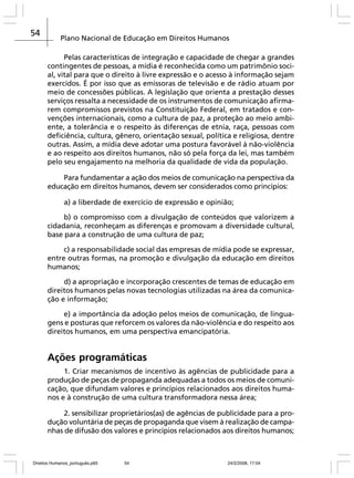 54

Plano Nacional de Educação em Direitos Humanos
Pelas características de integração e capacidade de chegar a grandes
contingentes de pessoas, a mídia é reconhecida como um patrimônio social, vital para que o direito à livre expressão e o acesso à informação sejam
exercidos. É por isso que as emissoras de televisão e de rádio atuam por
meio de concessões públicas. A legislação que orienta a prestação desses
serviços ressalta a necessidade de os instrumentos de comunicação afirmarem compromissos previstos na Constituição Federal, em tratados e convenções internacionais, como a cultura de paz, a proteção ao meio ambiente, a tolerância e o respeito às diferenças de etnia, raça, pessoas com
deficiência, cultura, gênero, orientação sexual, política e religiosa, dentre
outras. Assim, a mídia deve adotar uma postura favorável à não-violência
e ao respeito aos direitos humanos, não só pela força da lei, mas também
pelo seu engajamento na melhoria da qualidade de vida da população.
Para fundamentar a ação dos meios de comunicação na perspectiva da
educação em direitos humanos, devem ser considerados como princípios:
a) a liberdade de exercício de expressão e opinião;
b) o compromisso com a divulgação de conteúdos que valorizem a
cidadania, reconheçam as diferenças e promovam a diversidade cultural,
base para a construção de uma cultura de paz;
c) a responsabilidade social das empresas de mídia pode se expressar,
entre outras formas, na promoção e divulgação da educação em direitos
humanos;
d) a apropriação e incorporação crescentes de temas de educação em
direitos humanos pelas novas tecnologias utilizadas na área da comunicação e informação;
e) a importância da adoção pelos meios de comunicação, de linguagens e posturas que reforcem os valores da não-violência e do respeito aos
direitos humanos, em uma perspectiva emancipatória.

Ações programáticas
1. Criar mecanismos de incentivo às agências de publicidade para a
produção de peças de propaganda adequadas a todos os meios de comunicação, que difundam valores e princípios relacionados aos direitos humanos e à construção de uma cultura transformadora nessa área;
2. sensibilizar proprietários(as) de agências de publicidade para a produção voluntária de peças de propaganda que visem à realização de campanhas de difusão dos valores e princípios relacionados aos direitos humanos;

Direitos Humanos_português.p65

54

24/2/2008, 17:04

 