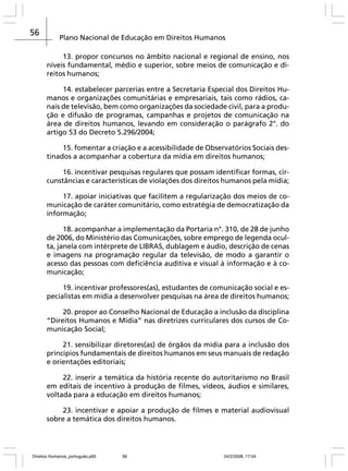 56

Plano Nacional de Educação em Direitos Humanos
13. propor concursos no âmbito nacional e regional de ensino, nos
níveis fundamental, médio e superior, sobre meios de comunicação e direitos humanos;
14. estabelecer parcerias entre a Secretaria Especial dos Direitos Humanos e organizações comunitárias e empresariais, tais como rádios, canais de televisão, bem como organizações da sociedade civil, para a produção e difusão de programas, campanhas e projetos de comunicação na
área de direitos humanos, levando em consideração o parágrafo 2°. do
artigo 53 do Decreto 5.296/2004;
15. fomentar a criação e a acessibilidade de Observatórios Sociais destinados a acompanhar a cobertura da mídia em direitos humanos;
16. incentivar pesquisas regulares que possam identificar formas, circunstâncias e características de violações dos direitos humanos pela mídia;
17. apoiar iniciativas que facilitem a regularização dos meios de comunicação de caráter comunitário, como estratégia de democratização da
informação;
18. acompanhar a implementação da Portaria n°. 310, de 28 de junho
de 2006, do Ministério das Comunicações, sobre emprego de legenda oculta, janela com intérprete de LIBRAS, dublagem e áudio, descrição de cenas
e imagens na programação regular da televisão, de modo a garantir o
acesso das pessoas com deficiência auditiva e visual à informação e à comunicação;
19. incentivar professores(as), estudantes de comunicação social e especialistas em mídia a desenvolver pesquisas na área de direitos humanos;
20. propor ao Conselho Nacional de Educação a inclusão da disciplina
“Direitos Humanos e Mídia” nas diretrizes curriculares dos cursos de Comunicação Social;
21. sensibilizar diretores(as) de órgãos da mídia para a inclusão dos
princípios fundamentais de direitos humanos em seus manuais de redação
e orientações editoriais;
22. inserir a temática da história recente do autoritarismo no Brasil
em editais de incentivo à produção de filmes, vídeos, áudios e similares,
voltada para a educação em direitos humanos;
23. incentivar e apoiar a produção de filmes e material audiovisual
sobre a temática dos direitos humanos.

Direitos Humanos_português.p65

56

24/2/2008, 17:04

 